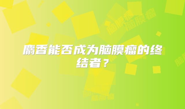麝香能否成为脑膜瘤的终结者？