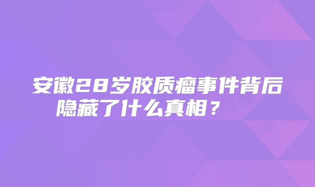 安徽28岁胶质瘤事件背后隐藏了什么真相？  
