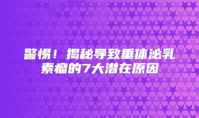 警惕！揭秘导致垂体泌乳素瘤的7大潜在原因