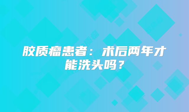 胶质瘤患者：术后两年才能洗头吗？