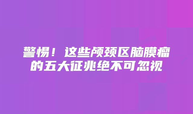 警惕！这些颅颈区脑膜瘤的五大征兆绝不可忽视