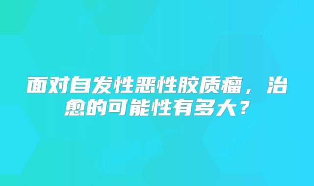 面对自发性恶性胶质瘤，治愈的可能性有多大？
