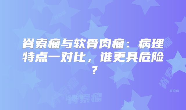 脊索瘤与软骨肉瘤：病理特点一对比，谁更具危险？