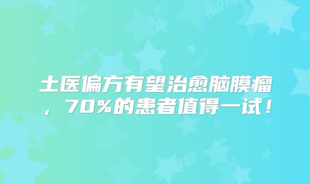 土医偏方有望治愈脑膜瘤，70%的患者值得一试！