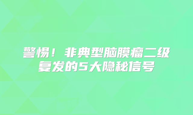 警惕！非典型脑膜瘤二级复发的5大隐秘信号