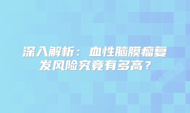 深入解析：血性脑膜瘤复发风险究竟有多高？