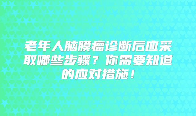 老年人脑膜瘤诊断后应采取哪些步骤？你需要知道的应对措施！