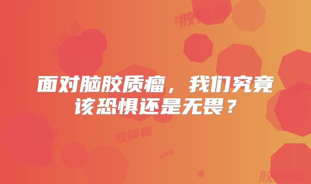 面对脑胶质瘤，我们究竟该恐惧还是无畏？