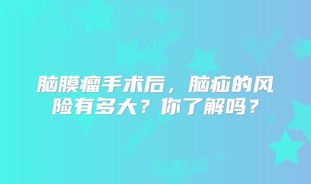 脑膜瘤手术后，脑疝的风险有多大？你了解吗？