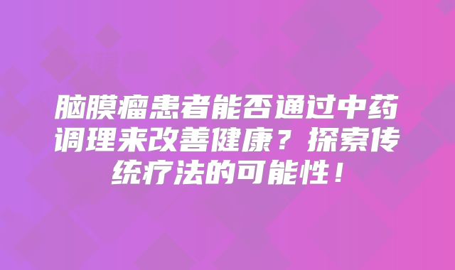 脑膜瘤患者能否通过中药调理来改善健康？探索传统疗法的可能性！