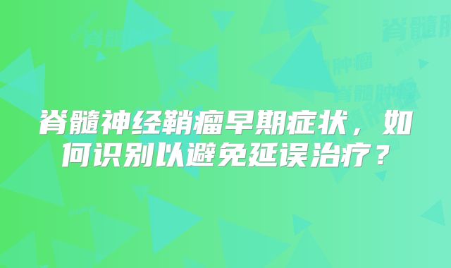 脊髓神经鞘瘤早期症状，如何识别以避免延误治疗？