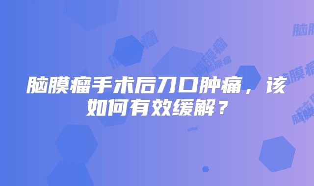 脑膜瘤手术后刀口肿痛，该如何有效缓解？