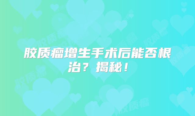 胶质瘤增生手术后能否根治？揭秘！