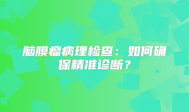 脑膜瘤病理检查：如何确保精准诊断？