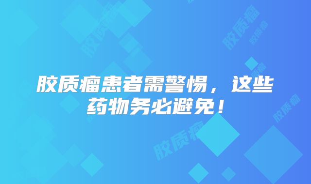 胶质瘤患者需警惕，这些药物务必避免！