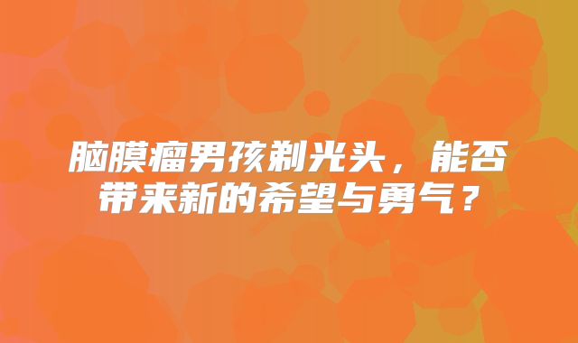 脑膜瘤男孩剃光头，能否带来新的希望与勇气？