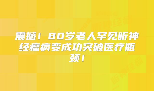 震撼！80岁老人罕见听神经瘤病变成功突破医疗瓶颈！