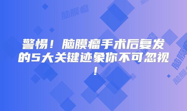 警惕！脑膜瘤手术后复发的5大关键迹象你不可忽视！