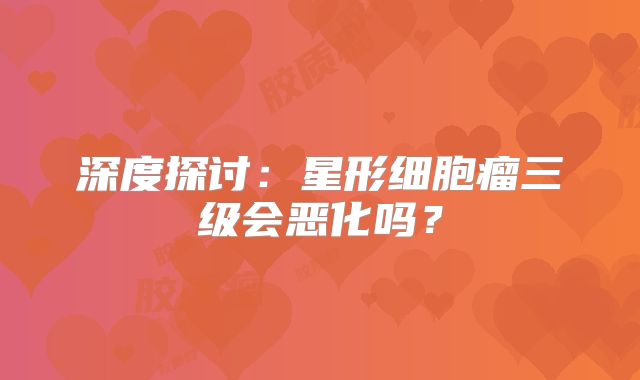 深度探讨：星形细胞瘤三级会恶化吗？