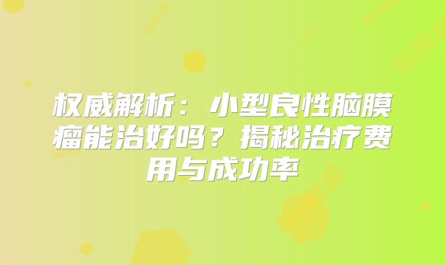 权威解析：小型良性脑膜瘤能治好吗？揭秘治疗费用与成功率