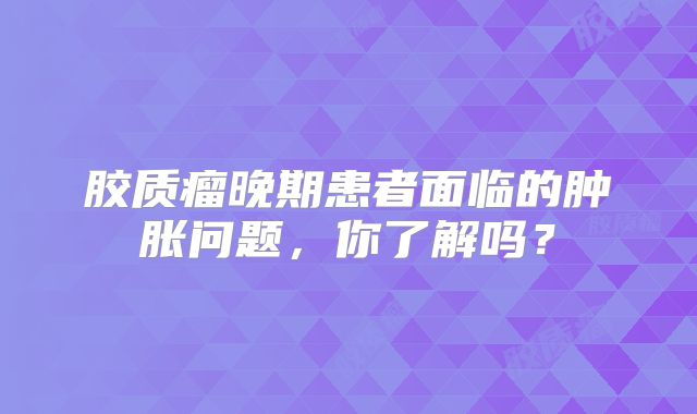 胶质瘤晚期患者面临的肿胀问题，你了解吗？