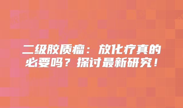 二级胶质瘤：放化疗真的必要吗？探讨最新研究！