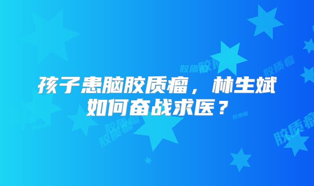 孩子患脑胶质瘤，林生斌如何奋战求医？