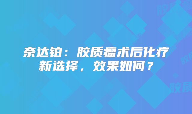 奈达铂：胶质瘤术后化疗新选择，效果如何？