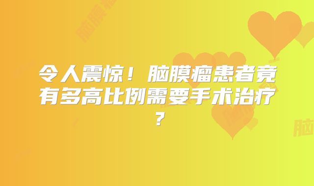 令人震惊！脑膜瘤患者竟有多高比例需要手术治疗？