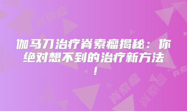 伽马刀治疗脊索瘤揭秘：你绝对想不到的治疗新方法！