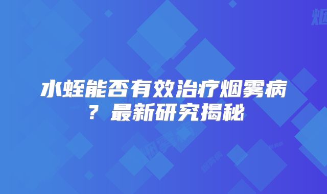 水蛭能否有效治疗烟雾病？最新研究揭秘