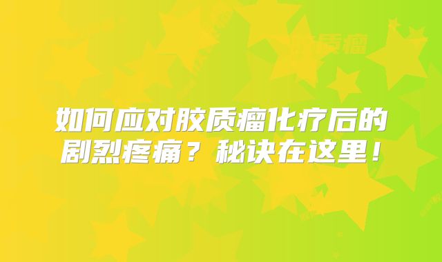 如何应对胶质瘤化疗后的剧烈疼痛？秘诀在这里！