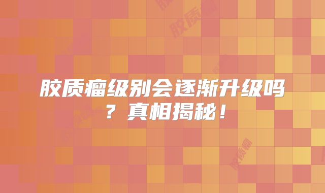 胶质瘤级别会逐渐升级吗？真相揭秘！