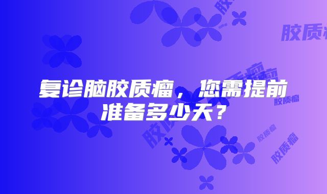 复诊脑胶质瘤，您需提前准备多少天？