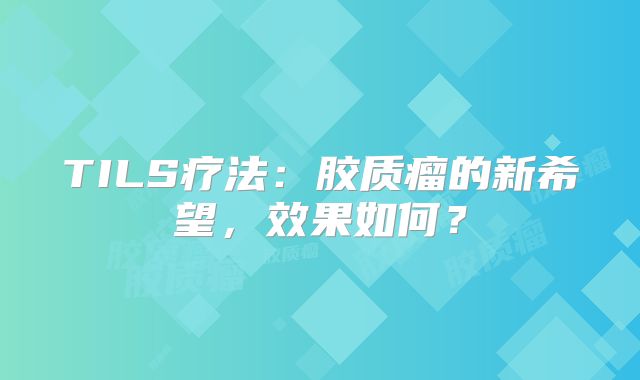 TILS疗法：胶质瘤的新希望，效果如何？