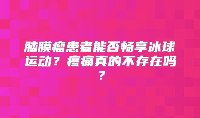 脑膜瘤患者能否畅享冰球运动？疼痛真的不存在吗？