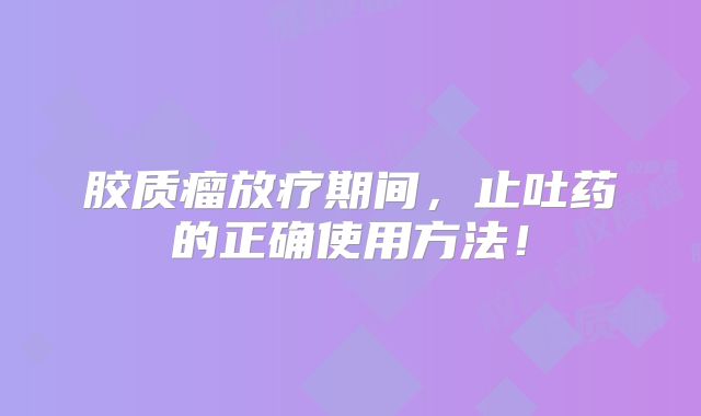 胶质瘤放疗期间，止吐药的正确使用方法！