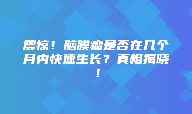 震惊！脑膜瘤是否在几个月内快速生长？真相揭晓！