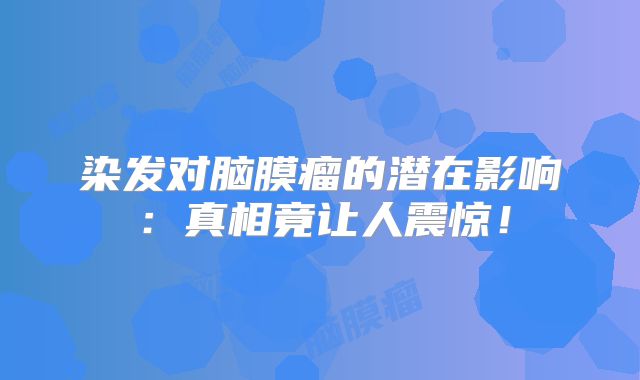 染发对脑膜瘤的潜在影响：真相竟让人震惊！