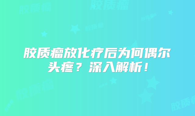 胶质瘤放化疗后为何偶尔头疼？深入解析！