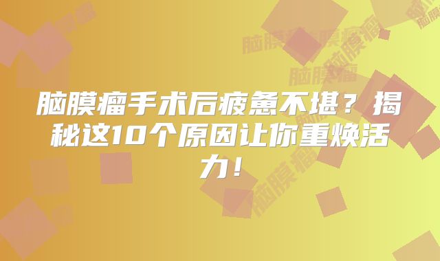 脑膜瘤手术后疲惫不堪？揭秘这10个原因让你重焕活力！