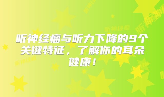 听神经瘤与听力下降的9个关键特征，了解你的耳朵健康！