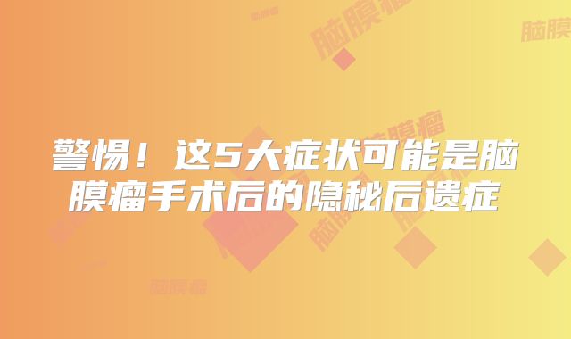 警惕！这5大症状可能是脑膜瘤手术后的隐秘后遗症