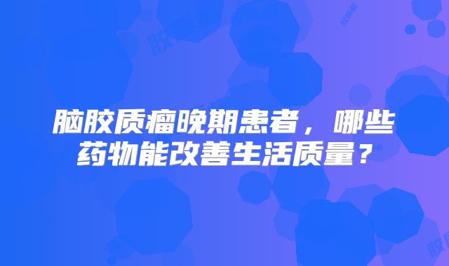 脑胶质瘤晚期患者，哪些药物能改善生活质量？