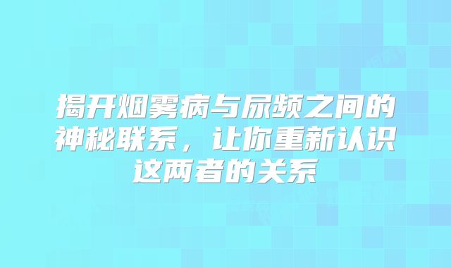 揭开烟雾病与尿频之间的神秘联系，让你重新认识这两者的关系