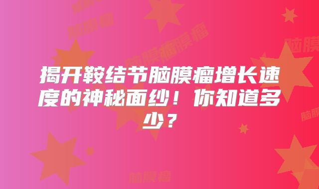 揭开鞍结节脑膜瘤增长速度的神秘面纱！你知道多少？