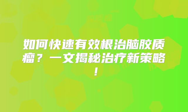 如何快速有效根治脑胶质瘤？一文揭秘治疗新策略！