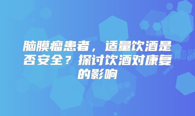 脑膜瘤患者，适量饮酒是否安全？探讨饮酒对康复的影响