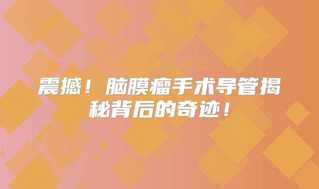 震撼！脑膜瘤手术导管揭秘背后的奇迹！