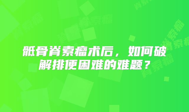 骶骨脊索瘤术后，如何破解排便困难的难题？